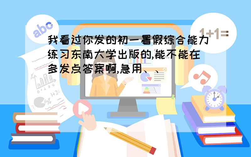 我看过你发的初一暑假综合能力练习东南大学出版的,能不能在多发点答案啊,急用、、