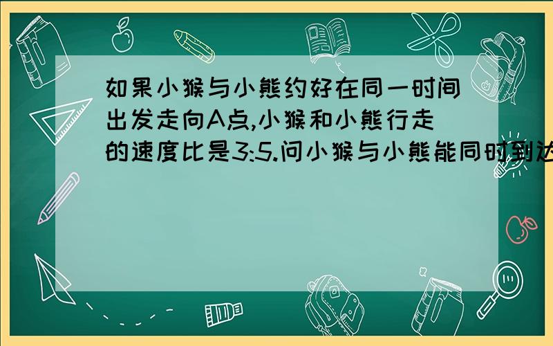 如果小猴与小熊约好在同一时间出发走向A点,小猴和小熊行走的速度比是3:5.问小猴与小熊能同时到达A点吗