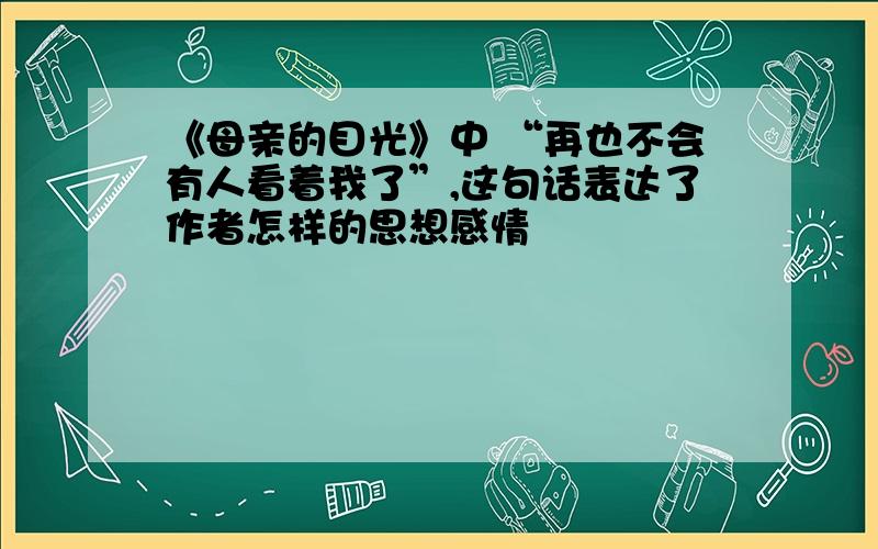 《母亲的目光》中 “再也不会有人看着我了”,这句话表达了作者怎样的思想感情