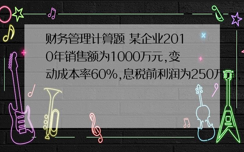 财务管理计算题 某企业2010年销售额为1000万元,变动成本率60%,息税前利润为250万元,全部资本500万元,