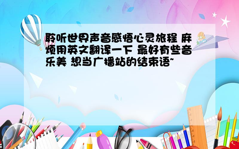 聆听世界声音感悟心灵旅程 麻烦用英文翻译一下 最好有些音乐美 想当广播站的结束语~