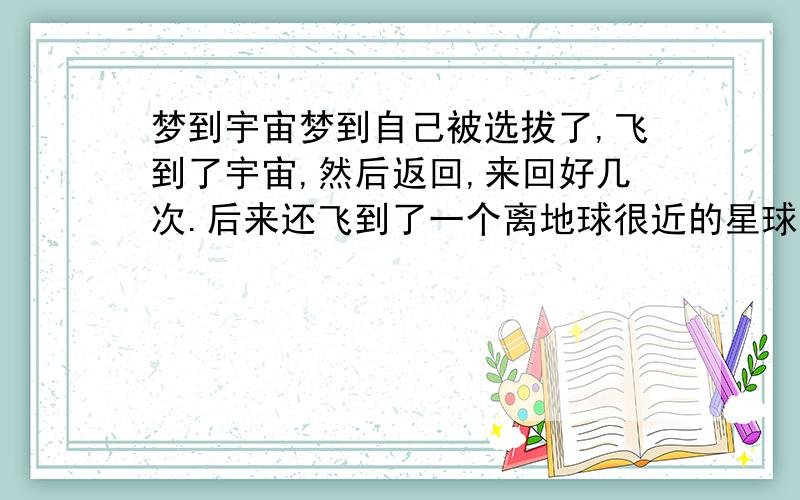 梦到宇宙梦到自己被选拔了,飞到了宇宙,然后返回,来回好几次.后来还飞到了一个离地球很近的星球,在上面发现了外星人,一起玩