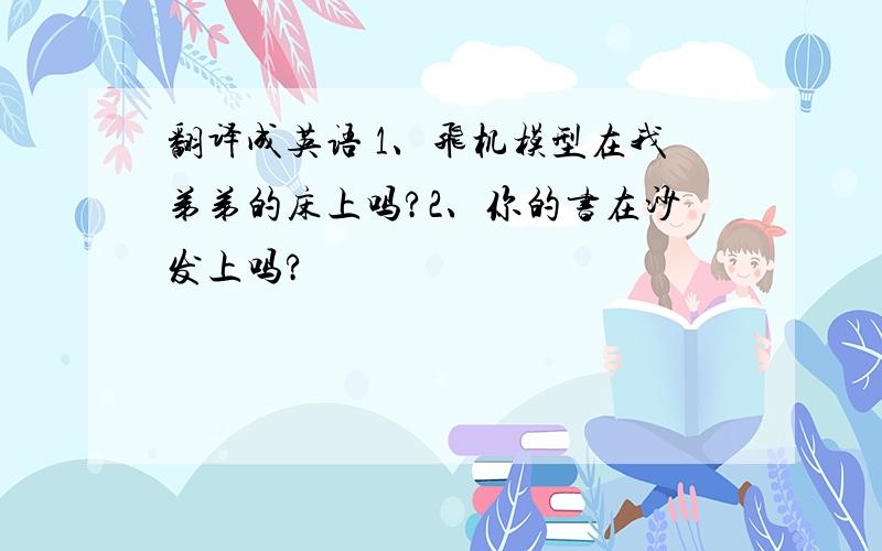 翻译成英语 1、飞机模型在我弟弟的床上吗?2、你的书在沙发上吗?