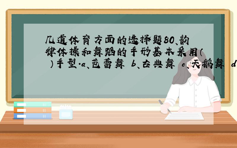 几道体育方面的选择题80、韵律体操和舞蹈的手形基本采用（ ）手型.a、芭蕾舞 b、古典舞 c、天鹅舞 d、拉丁81、华尔