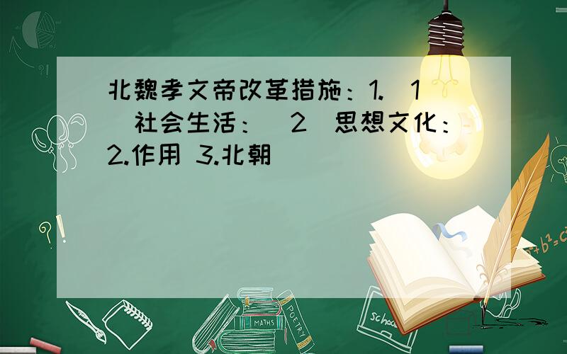 北魏孝文帝改革措施：1.（1）社会生活：（2）思想文化：2.作用 3.北朝