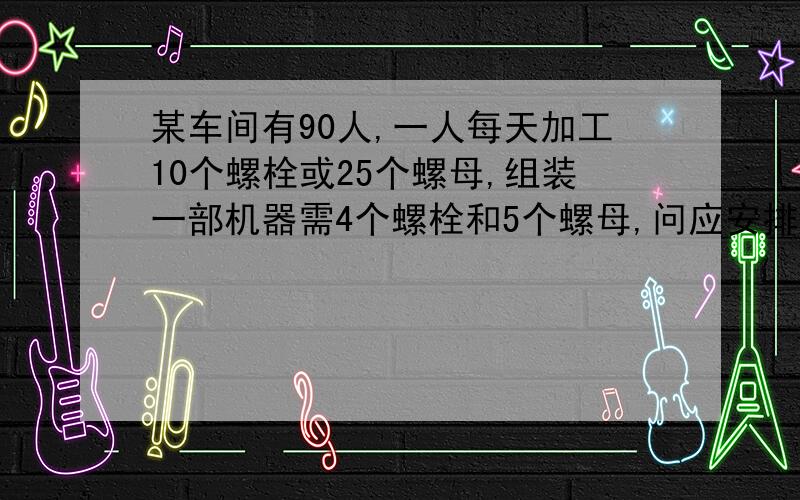 某车间有90人,一人每天加工10个螺栓或25个螺母,组装一部机器需4个螺栓和5个螺母,问应安排多少人生产螺栓,多少人生产