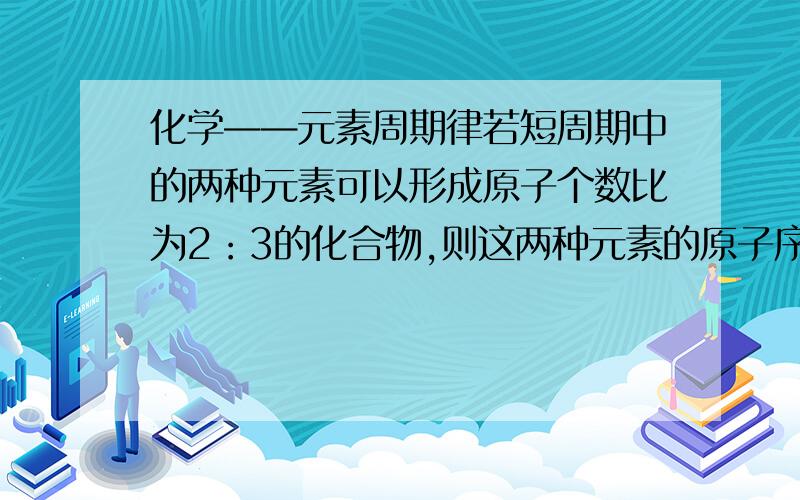 化学——元素周期律若短周期中的两种元素可以形成原子个数比为2：3的化合物,则这两种元素的原子序数之差不可能A.1 B.2