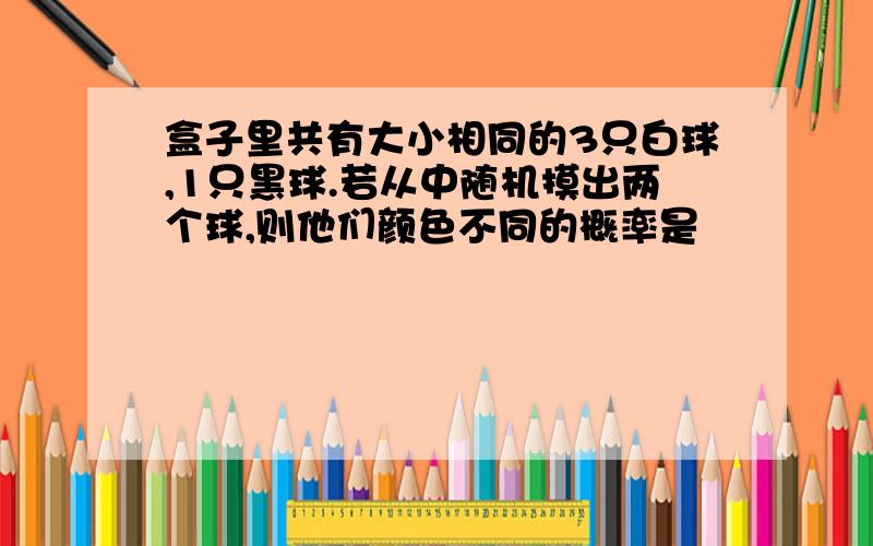 盒子里共有大小相同的3只白球,1只黑球.若从中随机摸出两个球,则他们颜色不同的概率是