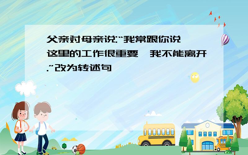 父亲对母亲说:“我常跟你说,这里的工作很重要,我不能离开.”改为转述句