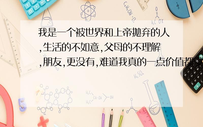 我是一个被世界和上帝抛弃的人,生活的不如意,父母的不理解,朋友,更没有,难道我真的一点价值都没有吗?