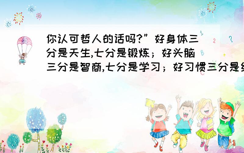 你认可哲人的话吗?”好身体三分是天生,七分是锻炼；好头脑三分是智商,七分是学习；好习惯三分是约束,七分是自律.“