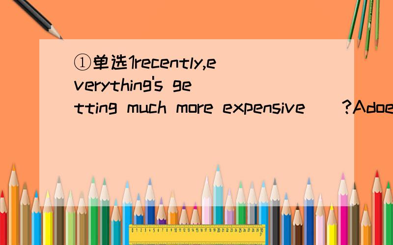 ①单选1recently,everything's getting much more expensive__?Adoe