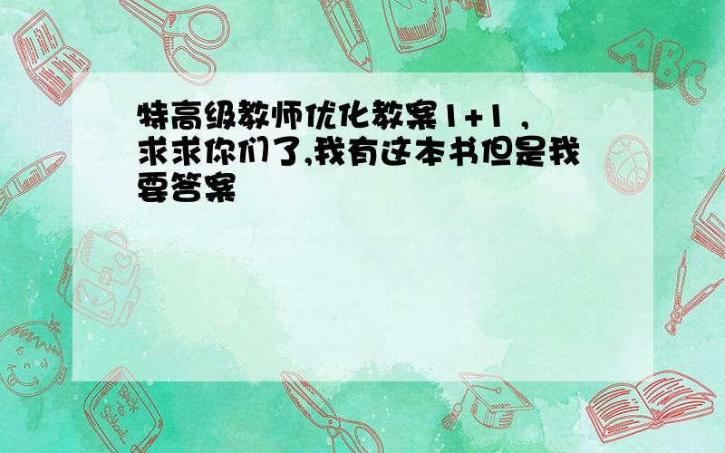 特高级教师优化教案1+1 ,求求你们了,我有这本书但是我要答案