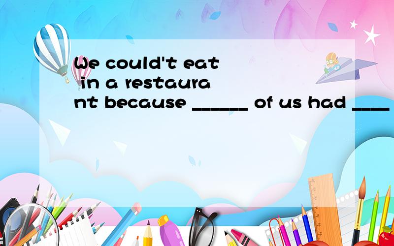 We could't eat in a restaurant because ______ of us had ____