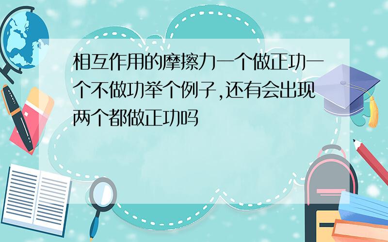 相互作用的摩擦力一个做正功一个不做功举个例子,还有会出现两个都做正功吗