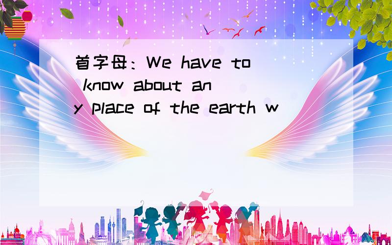 首字母：We have to know about any place of the earth w______