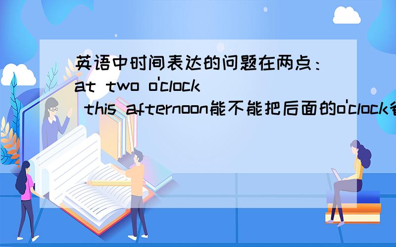 英语中时间表达的问题在两点：at two o'clock this afternoon能不能把后面的o'clock省略,