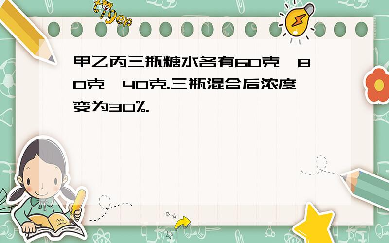 甲乙丙三瓶糖水各有60克,80克,40克.三瓶混合后浓度变为30%.