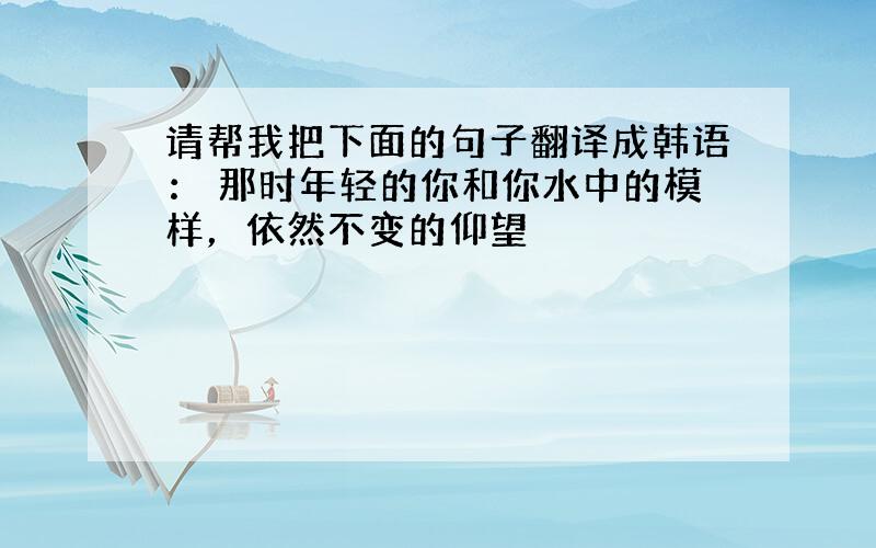 请帮我把下面的句子翻译成韩语： 那时年轻的你和你水中的模样，依然不变的仰望