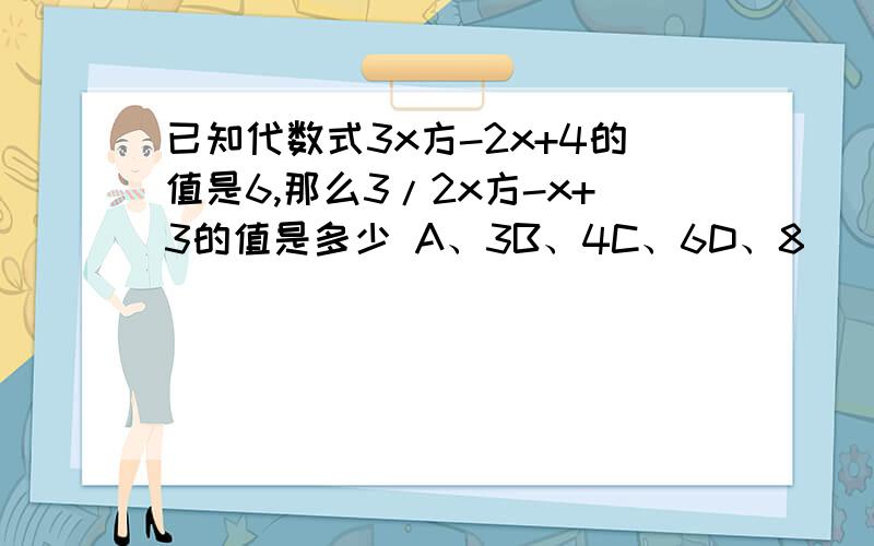 已知代数式3x方-2x+4的值是6,那么3/2x方-x+3的值是多少 A、3B、4C、6D、8