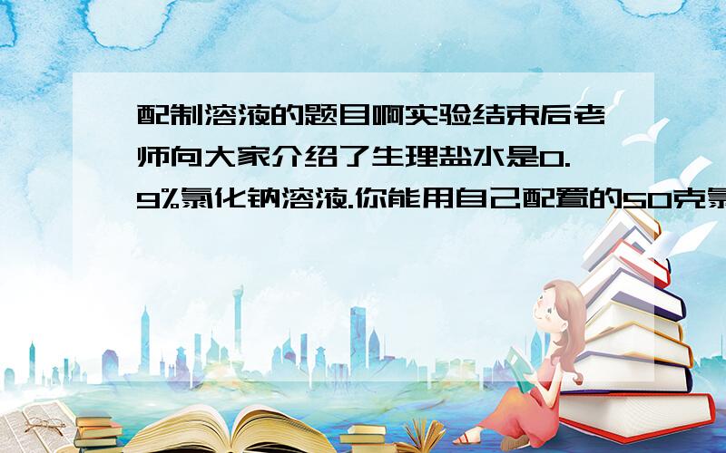 配制溶液的题目啊实验结束后老师向大家介绍了生理盐水是0.9%氯化钠溶液.你能用自己配置的50克氯化钠溶液配制出100克生