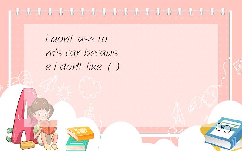 i don't use tom's car because i don't like ( )