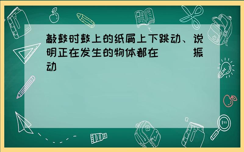 敲鼓时鼓上的纸屑上下跳动、说明正在发生的物体都在___振动___