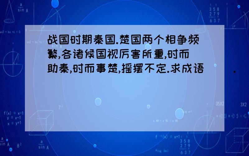 战国时期秦国.楚国两个相争频繁,各诸候国视厉害所重,时而助秦,时而事楚,摇摆不定.求成语( ).