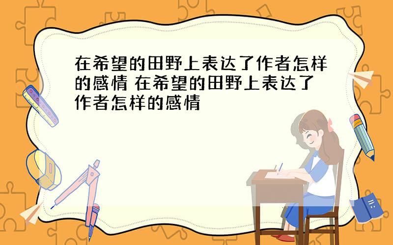 在希望的田野上表达了作者怎样的感情 在希望的田野上表达了作者怎样的感情