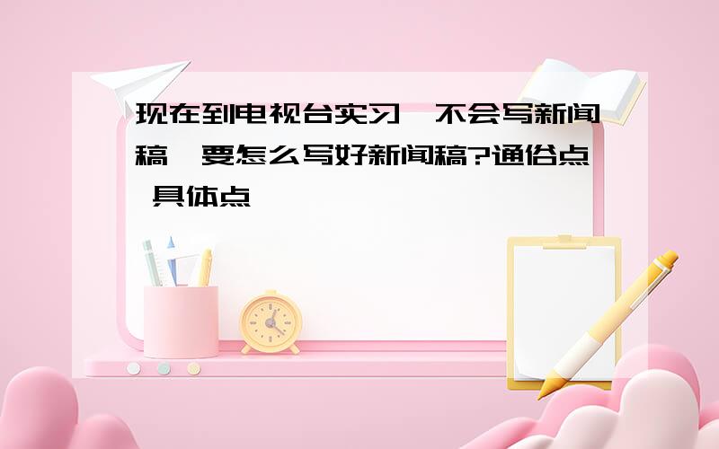 现在到电视台实习,不会写新闻稿,要怎么写好新闻稿?通俗点 具体点