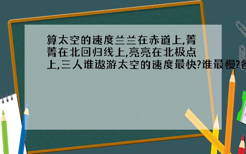 算太空的速度兰兰在赤道上,菁菁在北回归线上,亮亮在北极点上,三人谁遨游太空的速度最快?谁最慢?各为多少?