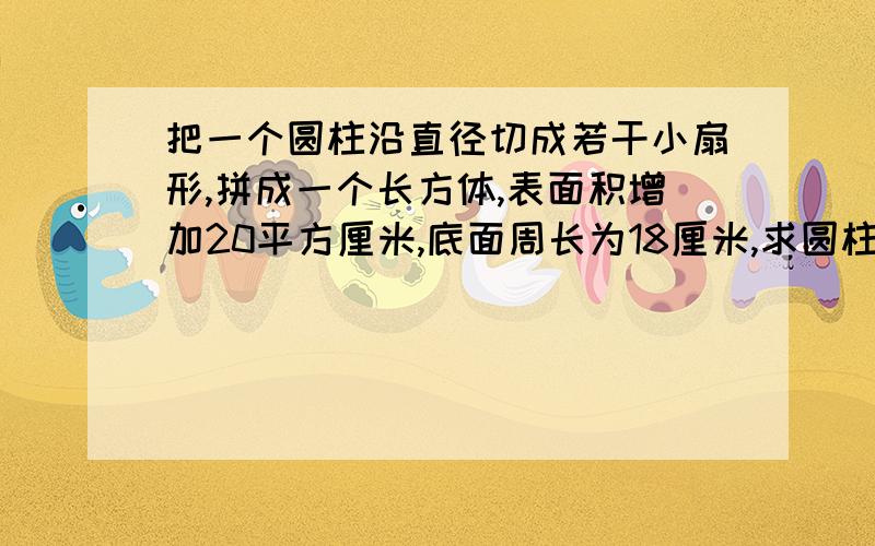 把一个圆柱沿直径切成若干小扇形,拼成一个长方体,表面积增加20平方厘米,底面周长为18厘米,求圆柱体积?