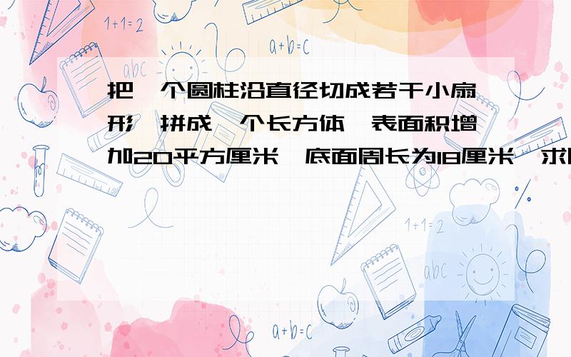 把一个圆柱沿直径切成若干小扇形,拼成一个长方体,表面积增加20平方厘米,底面周长为18厘米,求圆柱体积