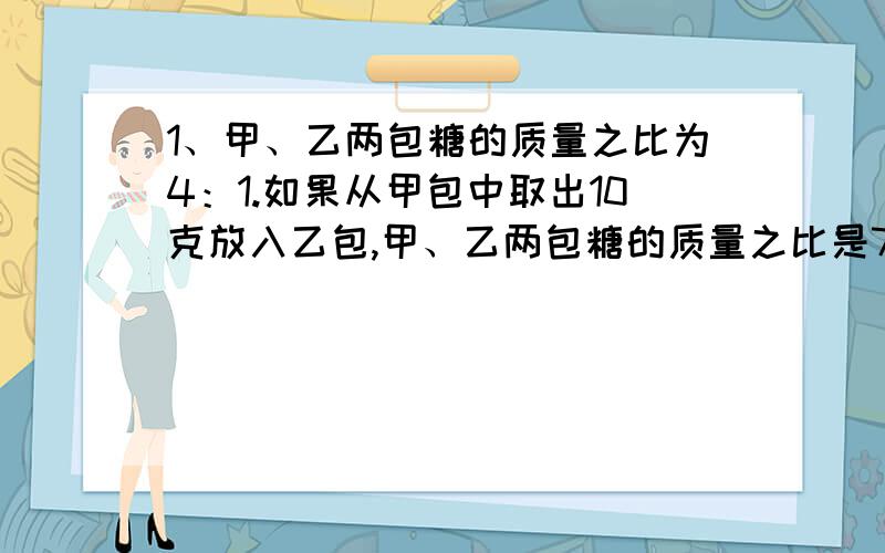 1、甲、乙两包糖的质量之比为4：1.如果从甲包中取出10克放入乙包,甲、乙两包糖的质量之比是7：5,那么两包糖的质量的总