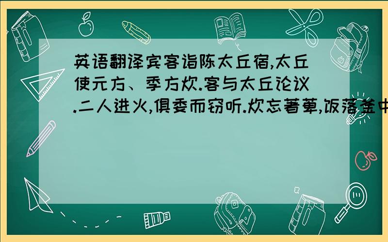 英语翻译宾客诣陈太丘宿,太丘使元方、季方炊.客与太丘论议.二人进火,俱委而窃听.炊忘著萆,饭落釜中.太丘问：