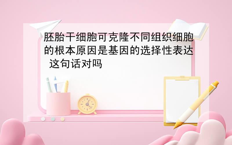 胚胎干细胞可克隆不同组织细胞的根本原因是基因的选择性表达 这句话对吗