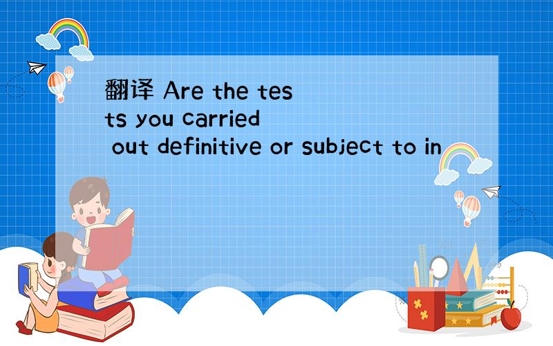 翻译 Are the tests you carried out definitive or subject to in