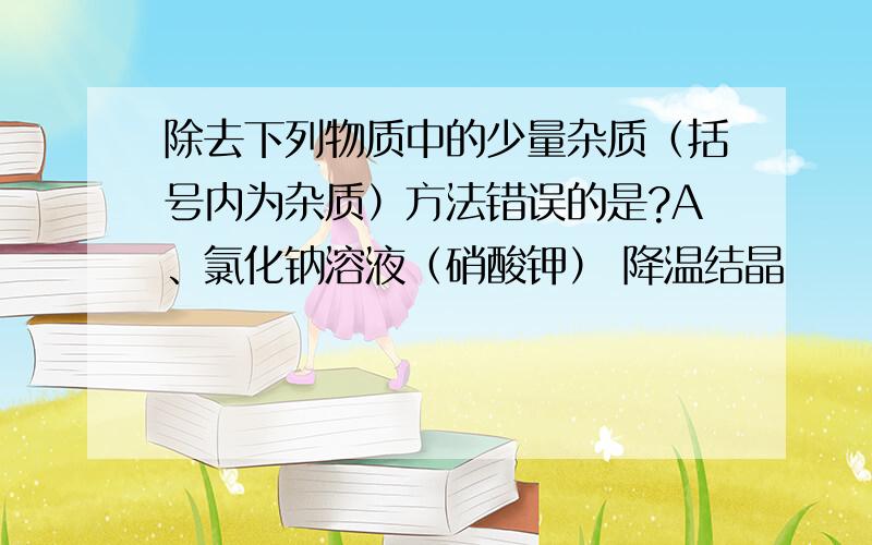 除去下列物质中的少量杂质（括号内为杂质）方法错误的是?A、氯化钠溶液（硝酸钾） 降温结晶