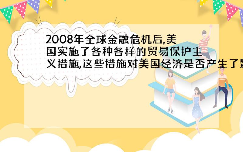 2008年全球金融危机后,美国实施了各种各样的贸易保护主义措施,这些措施对美国经济是否产生了影响?具体产生了什么样的影响