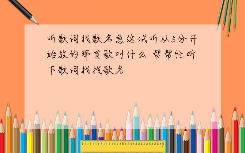 听歌词找歌名急这试听从5分开始放的那首歌叫什么 帮帮忙听下歌词找找歌名