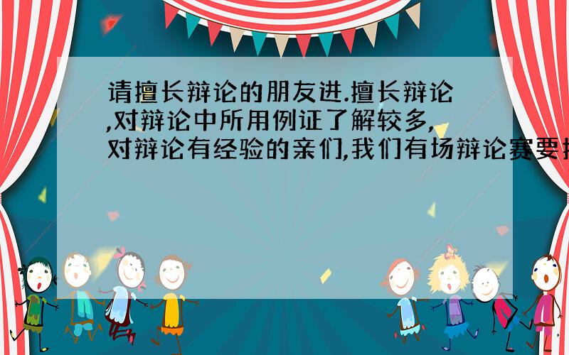 请擅长辩论的朋友进.擅长辩论,对辩论中所用例证了解较多,对辩论有经验的亲们,我们有场辩论赛要打...请各位亲们帮帮忙啊,