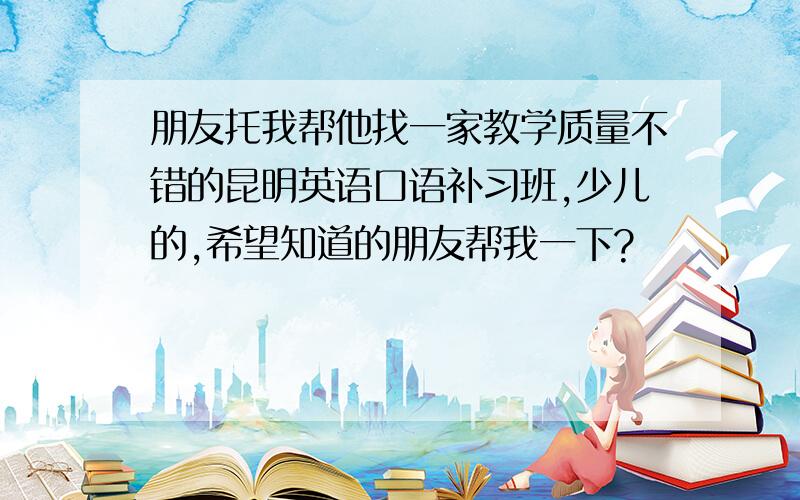 朋友托我帮他找一家教学质量不错的昆明英语口语补习班,少儿的,希望知道的朋友帮我一下?