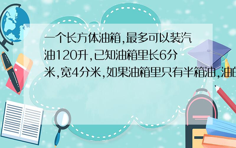 一个长方体油箱,最多可以装汽油120升,已知油箱里长6分米,宽4分米,如果油箱里只有半箱油,油的高度是多少分米?