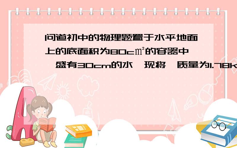 问道初中的物理题置于水平地面上的底面积为80c㎡的容器中,盛有30cm的水,现将一质量为1.78kg的实心铜球,求：投入