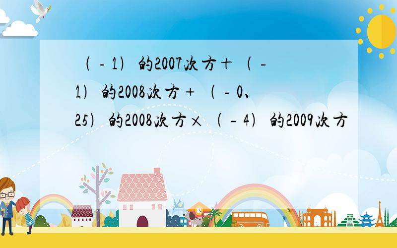 ﹙﹣1﹚的2007次方＋﹙﹣1﹚的2008次方﹢﹙﹣0、25﹚的2008次方×﹙﹣4﹚的2009次方