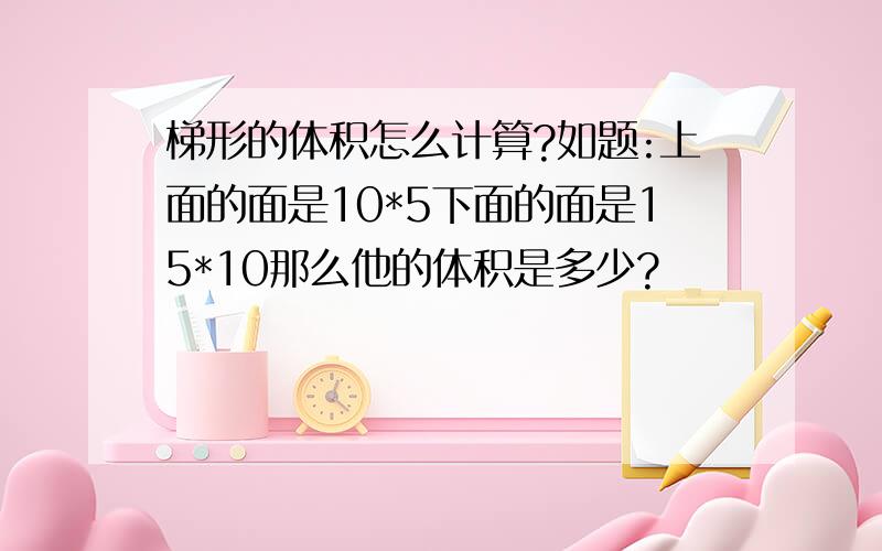 梯形的体积怎么计算?如题:上面的面是10*5下面的面是15*10那么他的体积是多少?