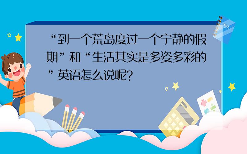 “到一个荒岛度过一个宁静的假期”和“生活其实是多姿多彩的”英语怎么说呢?