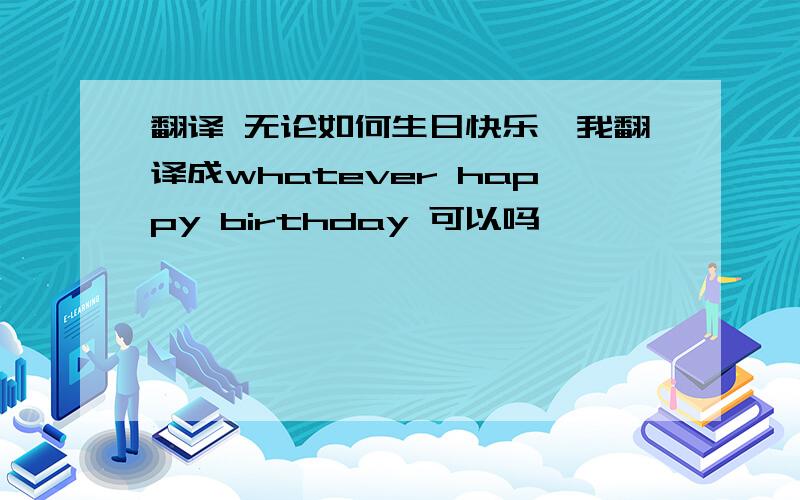 翻译 无论如何生日快乐,我翻译成whatever happy birthday 可以吗