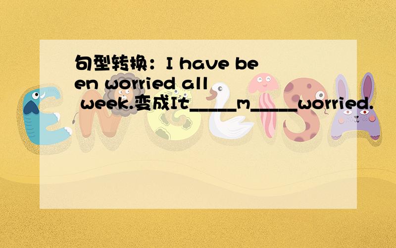 句型转换：I have been worried all week.变成It_____m_____worried.