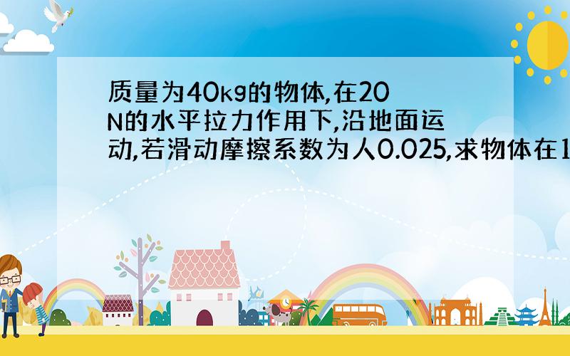 质量为40kg的物体,在20N的水平拉力作用下,沿地面运动,若滑动摩擦系数为人0.025,求物体在10S末的速度.（g=